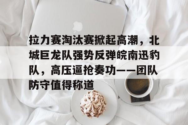 九游官方平台包含拉力赛淘汰赛掀起高潮，北城巨龙队强势反弹皖南迅豹队，高压逼抢奏功——团队防守值得称道的词条